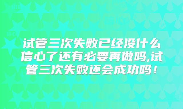 试管三次失败已经没什么信心了还有必要再做吗,试管三次失败还会成功吗！
