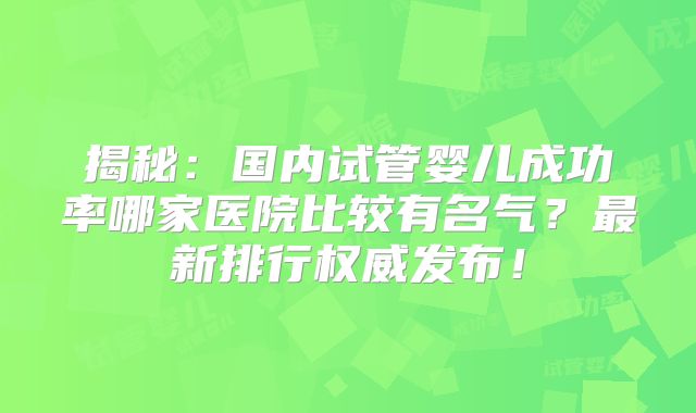 揭秘:国内试管婴儿成功率哪家医院比较有名气?最新排行权威发布!