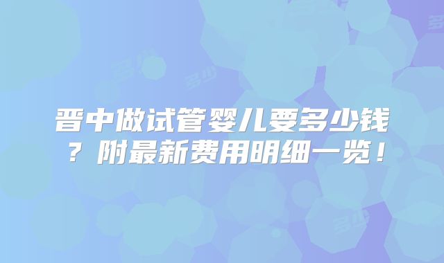 晋中做试管婴儿要多少钱？附最新费用明细一览！