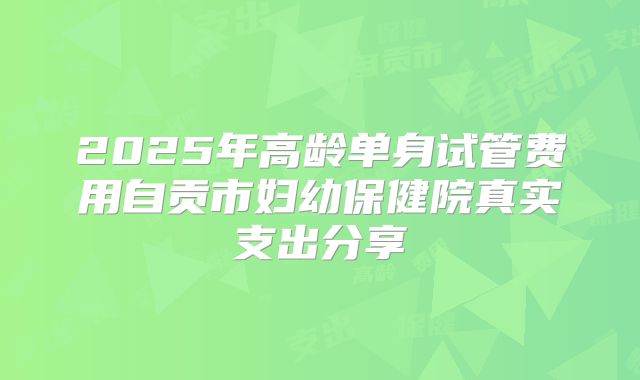 2025年高龄单身试管费用自贡市妇幼保健院真实支出分享