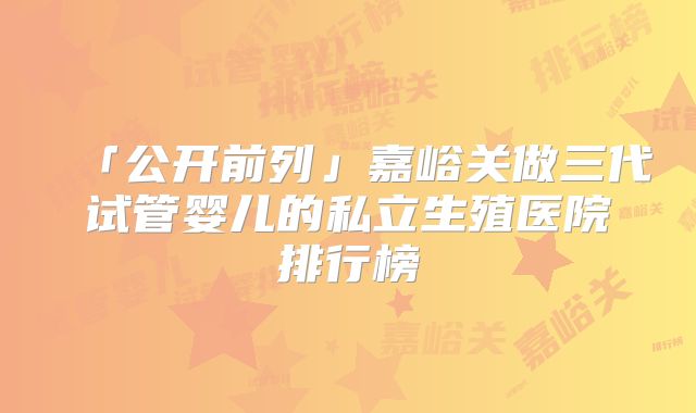 「公开前列」嘉峪关做三代试管婴儿的私立生殖医院排行榜