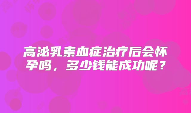 高泌乳素血症治疗后会怀孕吗，多少钱能成功呢？