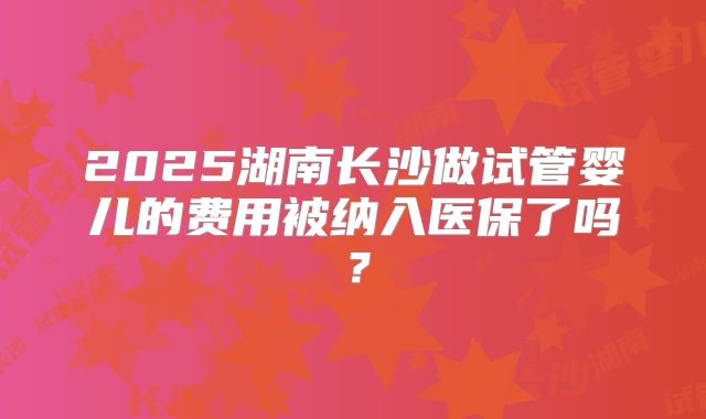 2025湖南长沙做试管婴儿的费用被纳入医保了吗?