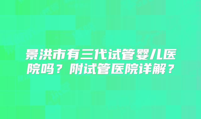 景洪市有三代试管婴儿医院吗？附试管医院详解？