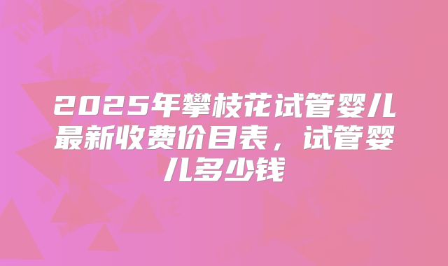 2025年攀枝花试管婴儿最新收费价目表,试管婴儿多少钱