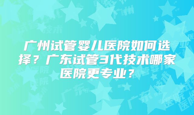 广州试管婴儿医院如何选择？广东试管3代技术哪家医院更专业？