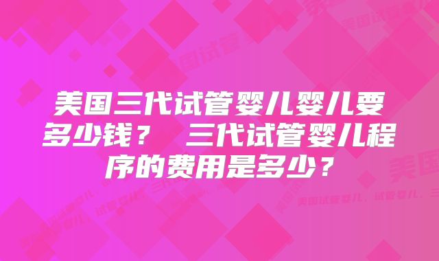 美国三代试管婴儿婴儿要多少钱？ 三代试管婴儿程序的费用是多少？