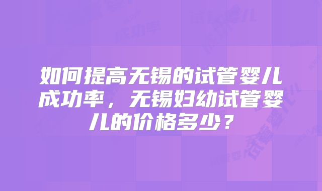 如何提高无锡的试管婴儿成功率，无锡妇幼试管婴儿的价格多少？