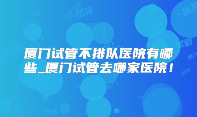 厦门试管不排队医院有哪些_厦门试管去哪家医院！