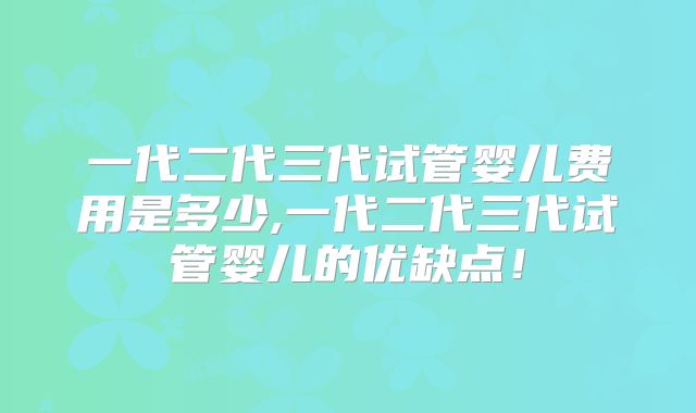 一代二代三代试管婴儿费用是多少,一代二代三代试管婴儿的优缺点！