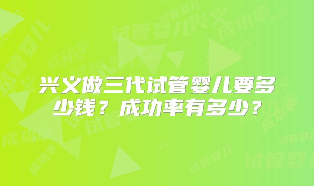 兴义做三代试管婴儿要多少钱？成功率有多少？