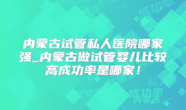 内蒙古试管私人医院哪家强_内蒙古做试管婴儿比较高成功率是哪家!