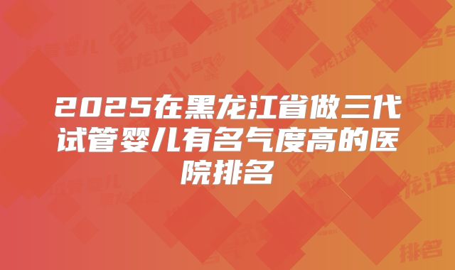 2025在黑龙江省做三代试管婴儿有名气度高的医院排名
