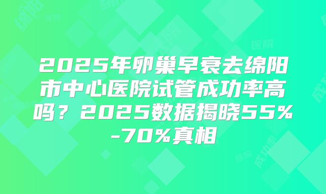 2025年卵巢早衰去绵阳市中心医院试管成功率高吗？2025数据揭晓55%-70%真相