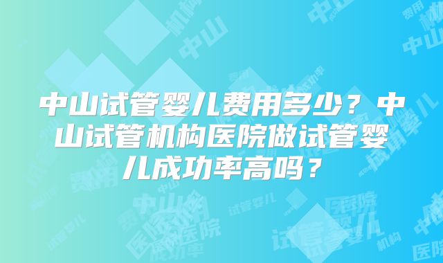 中山试管婴儿费用多少？中山试管机构医院做试管婴儿成功率高吗？