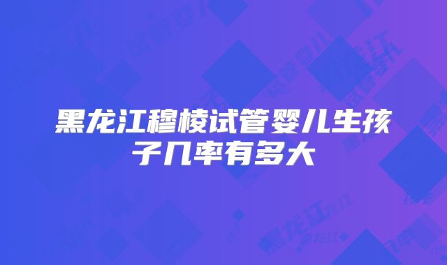 黑龙江穆棱试管婴儿生孩子几率有多大