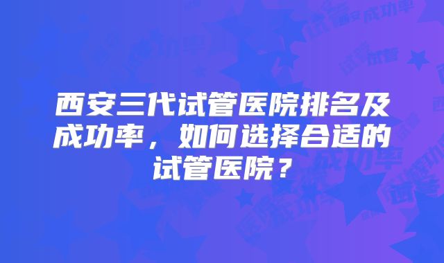 西安三代试管医院排名及成功率，如何选择合适的试管医院？