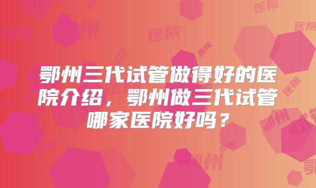 鄂州三代试管做得好的医院介绍，鄂州做三代试管哪家医院好吗？