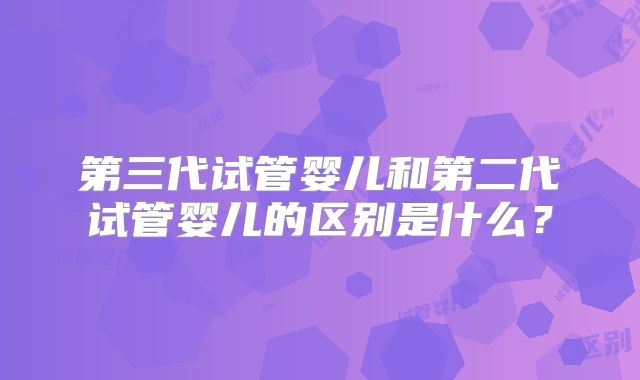 第三代试管婴儿和第二代试管婴儿的区别是什么？
