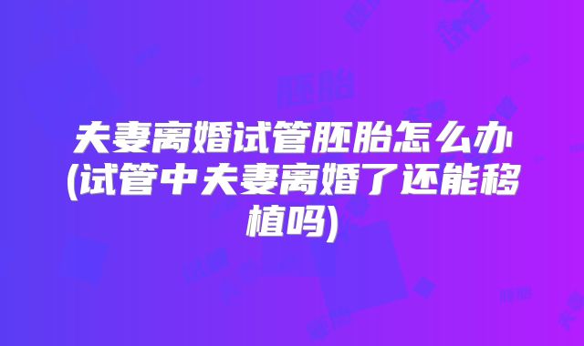 夫妻离婚试管胚胎怎么办(试管中夫妻离婚了还能移植吗)