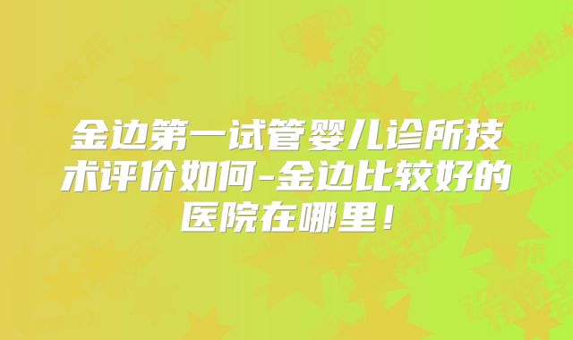金边第一试管婴儿诊所技术评价如何-金边比较好的医院在哪里!