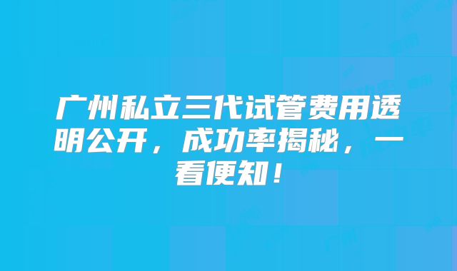 广州私立三代试管费用透明公开，成功率揭秘，一看便知！