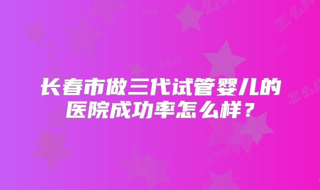 长春市做三代试管婴儿的医院成功率怎么样？