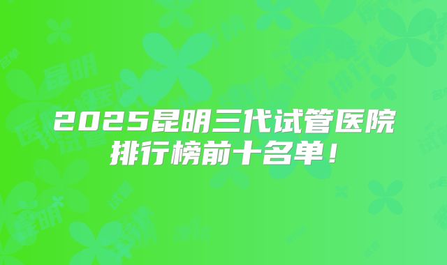 2025昆明三代试管医院排行榜前十名单！