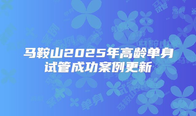 马鞍山2025年高龄单身试管成功案例更新