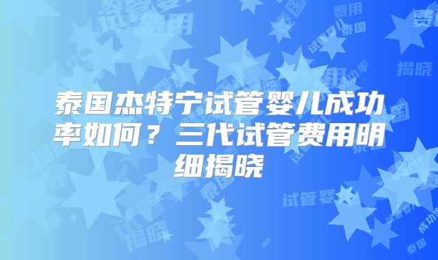 泰国杰特宁试管婴儿成功率如何？三代试管费用明细揭晓