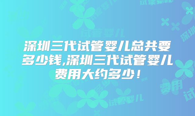 深圳三代试管婴儿总共要多少钱,深圳三代试管婴儿费用大约多少！