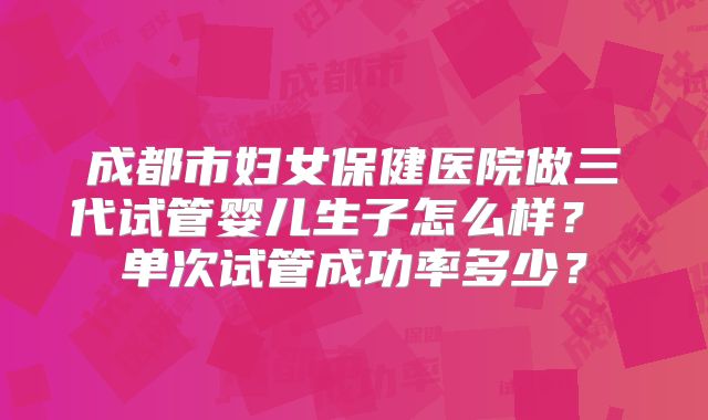 成都市妇女保健医院做三代试管婴儿生子怎么样？ 单次试管成功率多少？