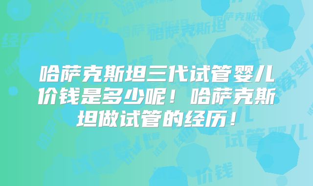 哈萨克斯坦三代试管婴儿价钱是多少呢！哈萨克斯坦做试管的经历！