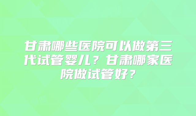 甘肃哪些医院可以做第三代试管婴儿？甘肃哪家医院做试管好？