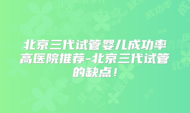 北京三代试管婴儿成功率高医院推荐-北京三代试管的缺点!