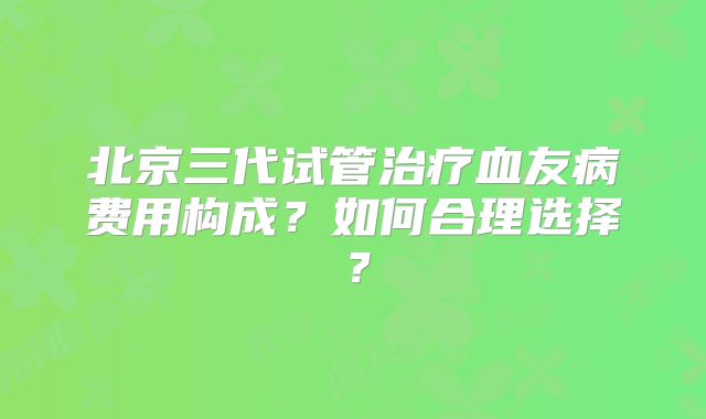 北京三代试管治疗血友病费用构成？如何合理选择？