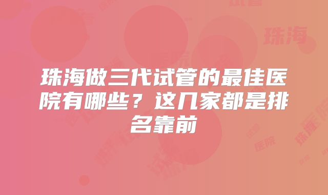 珠海做三代试管的最佳医院有哪些？这几家都是排名靠前