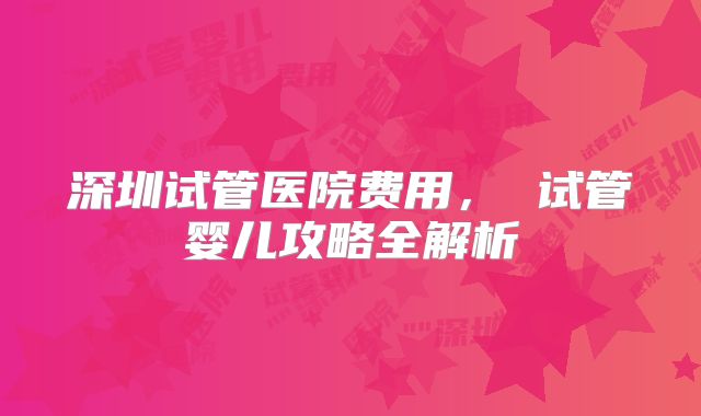 深圳试管医院费用， 试管婴儿攻略全解析
