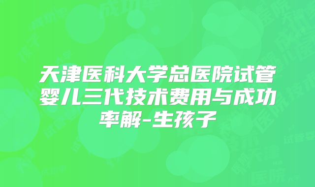 天津医科大学总医院试管婴儿三代技术费用与成功率解-生孩子