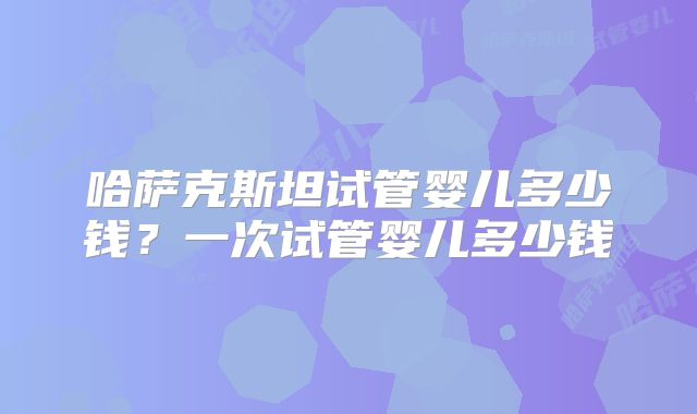 哈萨克斯坦试管婴儿多少钱？一次试管婴儿多少钱
