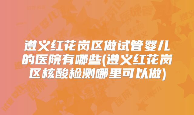 遵义红花岗区做试管婴儿的医院有哪些(遵义红花岗区核酸检测哪里可以做)
