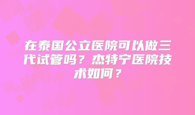在泰国公立医院可以做三代试管吗？杰特宁医院技术如何？