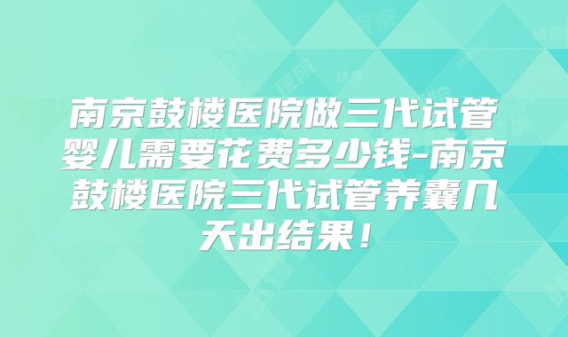 南京鼓楼医院做三代试管婴儿需要花费多少钱-南京鼓楼医院三代试管养囊几天出结果！