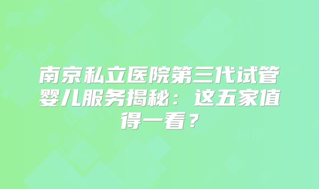 南京私立医院第三代试管婴儿服务揭秘:这五家值得一看?