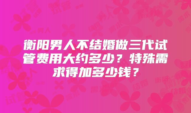 衡阳男人不结婚做三代试管费用大约多少？特殊需求得加多少钱？
