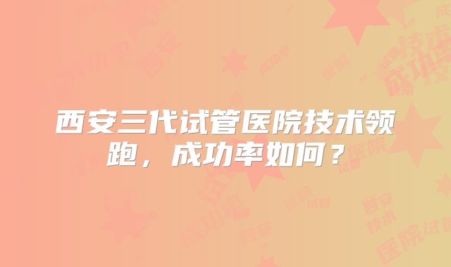 西安三代试管医院技术领跑，成功率如何？