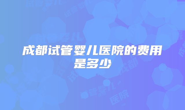 成都试管婴儿医院的费用是多少