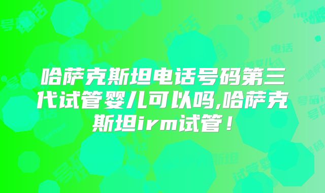 哈萨克斯坦电话号码第三代试管婴儿可以吗,哈萨克斯坦irm试管！