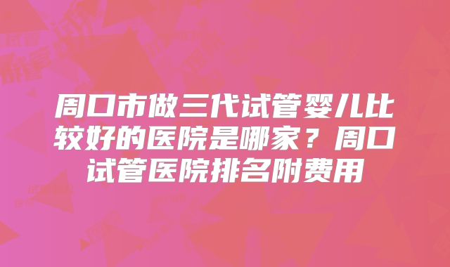周口市做三代试管婴儿比较好的医院是哪家？周口试管医院排名附费用