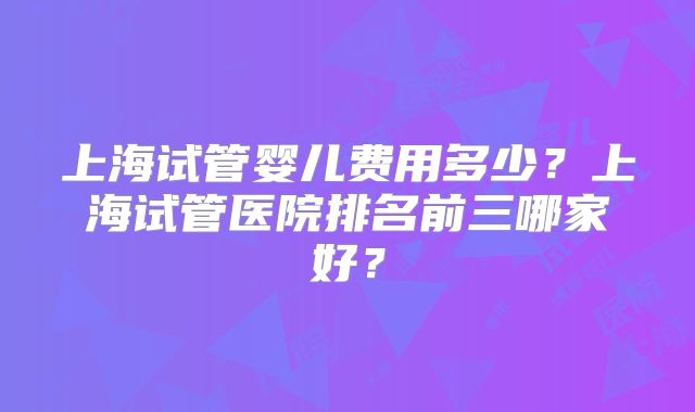 上海试管婴儿费用多少？上海试管医院排名前三哪家好？